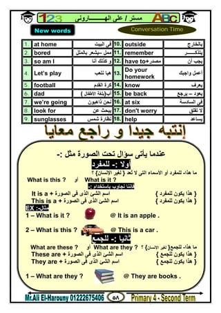 ٥٨
‫ﻣﺴﺘﺮ‬/‫اﻟﮭــــــــــﺎروﻧﻰ‬ ‫ﻋﻠﻰ‬
1. at home ‫اﻟﺒﯿﺖ‬ ‫ﻓﻰ‬ 10. outside ‫ﺑﺎﻟﺨﺎرج‬
2. bored ‫ﻣﻤﻞ‬–‫ﺑﺎﻟﻤﻠﻞ‬ ‫ﯾﺸﻌﺮ‬ 11. remember ‫ﯾﺘﺬﻛ‬‫ـــــــ‬‫ﺮ‬
3. so am I ‫أﻧﺎ‬ ‫ﻛﺬﻟﻚ‬ ‫و‬ 12. have to+‫ﻣﺼﺪر‬ ‫أن‬ ‫ﯾﺠﺐ‬
4. Let’s play ‫ﻧﻠﻌﺐ‬ ‫ھﯿﺎ‬ 13.
Do your
homework
‫واﺟﺒﻚ‬ ‫أﻋﻤﻞ‬
5. football ‫اﻟﻘﺪم‬ ‫ﻛﺮة‬ 14. know ‫ﯾﻌﺮف‬
6. dad ‫أب‬)‫اﻷﻃﻔﺎل‬ ‫ﺑﻠﻐﺔ‬( 15. be back ‫ﯾﻌﻮد‬–‫ﯾﺮﺟﻊ‬
7. we’re going ‫ذاھﺒﻮن‬ ‫ﻧﺤﻦ‬ 16. at six ‫اﻟﺴﺎدﺳﺔ‬ ‫ﻓﻰ‬
8. look for ‫ﻋﻦ‬ ‫ﯾﺒﺤﺚ‬ 17. don't worry ‫ﺗﻘﻠﻖ‬ ‫ﻻ‬
9. sunglasses ‫ﺷﻤﺲ‬ ‫ﻧﻈﺎرة‬ 18. help ‫ﯾﺴﺎﻋﺪ‬
New words Conversation Time
‫ﻣﺜﻞ‬ ‫اﻟﺼﻮرة‬ ‫ﺗﺤﺖ‬ ‫ﺳﺆال‬ ‫ﯾﺄﺗﻰ‬ ‫ﻋﻨﺪﻣﺎ‬:-
‫أوﻻ‬:-‫ﻟﻠﻤﻔﺮد‬
‫ھﺬا‬ ‫ﻣﺎ‬-‫ُﻌﺪ‬‫ﺗ‬ ‫ﻻ‬ ‫اﻟﺘﻰ‬ ‫اﻷﺳﻤﺎء‬ ‫أو‬ ‫ﻟﻠﻤﻔﺮد‬}‫اﻹﻧﺴﺎن‬ ‫ﻟﻐﯿﺮ‬{‫؟‬
What is it ?‫أو‬What is this ?
‫ﺑﺎﺳﺘﺨﺪام‬ ‫ﻧﺠﺎوب‬ ‫ﻓﺈﻧﻨﺎ‬:-
}‫ﻟﻠﻤﻔﺮد‬ ‫ﯾﻜﻮن‬ ‫ھﺬا‬{‫اﻟﺼﻮرة‬ ‫ﻓﻰ‬ ‫اﻟﺬى‬ ‫اﻟﺸﺊ‬ ‫اﺳﻢ‬It is a +
}‫ھﺬا‬‫ﻟﻠﻤﻔﺮد‬ ‫ﯾﻜﻮن‬{‫اﻟﺼﻮرة‬ ‫ﻓﻰ‬ ‫اﻟﺬى‬ ‫اﻟﺸﺊ‬ ‫اﺳﻢ‬This is a +
EX :-‫ﻣﺜﺎل‬
1 – What is it ? @ It is an apple .
2 – What is this ? @ This is a car .
‫ﺛﺎﻧﯿﺎ‬:-‫ﻟﻠﺠﻤﻊ‬
‫ھﺬا‬ ‫ﻣﺎ‬-‫ﻟﻠﺠﻤﻊ‬}‫اﻹﻧﺴﺎن‬ ‫ﻟﻐﯿﺮ‬{‫؟‬What are they ?‫أو‬What are these ?
}‫ﻟﻠﺠﻤﻊ‬ ‫ﯾﻜﻮن‬ ‫ھﺬا‬{‫اﻟﺼﻮرة‬ ‫ﻓﻰ‬ ‫اﻟﺬى‬ ‫اﻟﺸﺊ‬ ‫اﺳﻢ‬These are +
}‫ﻟﻠﺠﻤﻊ‬ ‫ﯾﻜﻮن‬ ‫ھﺬا‬{‫اﻟﺼﻮرة‬ ‫ﻓﻰ‬ ‫اﻟﺬى‬ ‫اﻟﺸﺊ‬ ‫اﺳﻢ‬They are +
1 – What are they ? @ They are books .
 