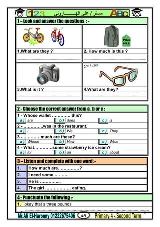 ٥٩
‫ﻣﺴﺘﺮ‬/‫اﻟﮭــــــــــﺎروﻧﻰ‬ ‫ﻋﻠﻰ‬
4 - Punctuate the following :-
1. okay that s three pounds
........................................................................................................
1 – Look and answer the questions : -
1.What are they ? 2. How much is this ?
................................................................... ..................................................................
‫ﺟﻤﻊ‬ ‫اﻟﻨﻈﺎرة‬
3.What is it ? 4.What are they?
.................................................................. ..................................................................
2 - Choose the correct answer from a , b or c :
1 - Whose wallet …………. this?
a ) are b ) does c ) is
2 - …………..was in the restaurant.
a ) I b ) We c ) They
3 - …………much are these?
a ) Whose b ) How c ) What
4 - What………….some strawberry ice cream?
a ) for b ) on c ) about
3 – Listen and complete with one word :-
1. How much are……………?
2. I need some ……….
3. He is …………...
4. The girl ……………… eating.
90LE
Price
 