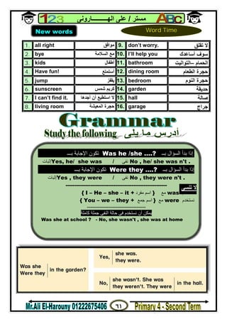 ٦١
‫ﻣﺴﺘﺮ‬/‫اﻟﮭــــــــــﺎروﻧﻰ‬ ‫ﻋﻠﻰ‬
1. all right ‫ﻣﻮاﻓﻖ‬ 9. don’t worry. ‫ﺗﻘﻠﻖ‬ ‫ﻻ‬
2. bye ‫اﻟﺴﻼﻣﺔ‬ ‫ﻣﻊ‬ 10. I’ll help you ‫أﺳﺎﻋﺪك‬ ‫ﺳﻮف‬
3. kids ‫أﻃﻔﺎل‬ 11. bathroom ‫اﻟﺤﻤﺎم‬–‫اﻟﺘﻮاﻟﯿﺖ‬
4. Have fun! ‫أﺳﺘﻤﺘﻊ‬ 12. dining room ‫ﺣﺠﺮة‬‫اﻟﻄﻌﺎم‬
5. jump ‫ﯾﻘﻔﺰ‬ 13. bedroom ‫اﻟﻨﻮم‬ ‫ﺣﺠﺮة‬
6. sunscreen ‫ﺷﻤﺲ‬ ‫ﻛﺮﯾﻢ‬ 14. garden ‫ﺣﺪﯾﻘﺔ‬
7. I can’t find it. ‫أن‬ ‫اﺳﺘﻄﯿﻊ‬ ‫ﻻ‬‫أﺟﺪھﺎ‬ 15. hall ‫ﺻﺎﻟﺔ‬
8. living room ‫اﻟﻤﻌﯿﺸﺔ‬ ‫ﺣﺠﺮة‬ 16. garage ‫ﺟﺮاج‬
New words Word Time
‫ﺑــ‬ ‫اﻟﺴﺆال‬ ‫ﺑﺪأ‬ ‫إذا‬Was he /she ….?‫ﺑـــ‬ ‫اﻹﺟﺎﺑﺔ‬ ‫ﺗﻜﻮن‬
‫إﺛﺒﺎت‬Yes, he/ she was / ‫ﻧﻔﻰ‬ No , he/ she was n't .
‫ﺑــ‬ ‫اﻟﺴﺆال‬ ‫ﺑﺪأ‬ ‫إذا‬Were they ….?‫ﺑـــ‬ ‫اﻹﺟﺎﺑﺔ‬ ‫ﺗﻜﻮن‬
‫إﺛﺒﺎت‬Yes , they were / ‫ﻧﻔﻰ‬ No , they were n't .
---------------------------------------------------------
‫ﻧﺴﺘﺨﺪم‬was‫ﻣﻊ‬}‫ﻣﻔﺮد‬ ‫اﺳﻢ‬{ I – He – she – it +
‫ﻧﺴﺘﺨﺪم‬were‫ﻣﻊ‬}‫ﺟﻤﻊ‬ ‫اﺳﻢ‬{ You – we – they +
---------------------------------
‫ﻛﺎﻣﻠﺔ‬ ‫ﺟﻤﻠﺔ‬ ‫اﻟﻨﻔﻰ‬ ‫ﺣﺎﻟﺔ‬ ‫ﻓﻰ‬ ‫ﻧﺴﺘﺨﺪم‬ ‫أن‬ ‫ﯾﻤﻜﻦ‬
Was she at school ? - No, she wasn't , she was at home
‫ﺗﻨﺴﻰ‬ ‫ﻻ‬
 