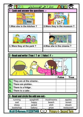 ٦٢
‫ﻣﺴﺘﺮ‬/‫اﻟﮭــــــــــﺎروﻧﻰ‬ ‫ﻋﻠﻰ‬
1 – Look and answer the questions : -
1.Was she in the kitchen ? 2.Were they in the museum ?
................................................................... ..................................................................
3. Were they at the park ? 4.Was she in the cinema ?
.................................................................. ..................................................................
2 - Read and write ( True ) T or ( False ) F :-
False True
1. They are at the cinema .
2. There are pickles .
3. There is a fridge .
4. There is a cake .
3 - Read and circle the odd one out:-
running spaghetti mushrooms apples
sad happy beach bored
dress jacket shirt dream
bookshop bakery prize restaurant
 