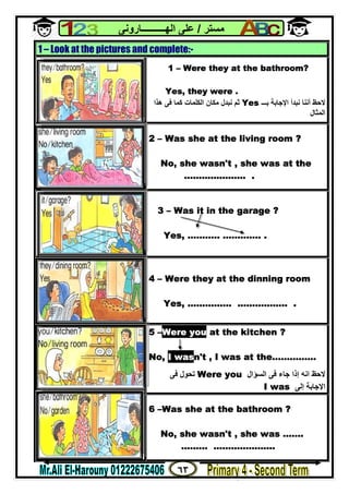 ٦٣
‫ﻣﺴﺘﺮ‬/‫اﻟﮭــــــــــﺎروﻧﻰ‬ ‫ﻋﻠﻰ‬
1 – Look at the pictures and complete:-
1 – Were they at the bathroom?
Yes, they were .
‫ﻧﺒﺪأ‬ ‫أﻧﻨﺎ‬ ‫ﻻﺣﻆ‬‫ﺑـــ‬ ‫اﻹﺟﺎﺑﺔ‬Yes‫ھﺬا‬ ‫ﻓﻰ‬ ‫ﻛﻤﺎ‬ ‫اﻟﻜﻠﻤﺎت‬ ‫ﻣﻜﺎن‬ ‫ﻧﺒﺪل‬ ‫ﺛﻢ‬
‫اﻟﻤﺜﺎل‬
2 – Was she at the living room ?
No, she wasn't , she was at the
………………… .
3 – Was it in the garage ?
Yes, ……….. …………. .
4 – Were they at the dinning room
Yes, …………… …………….. .
5 –Were you at the kitchen ?
No, I wasn't , I was at the……………
‫اﻟﺴﺆال‬ ‫ﻓﻰ‬ ‫ﺟﺎء‬ ‫إذا‬ ‫اﻧﮫ‬ ‫ﻻﺣﻆ‬Were you‫ﻓﻰ‬ ‫ﺗﺤﻮل‬
‫إﻟﻰ‬ ‫اﻹﺟﺎﺑﺔ‬I was
6 –Was she at the bathroom ?
No, she wasn't , she was …….
……… ………………...
 