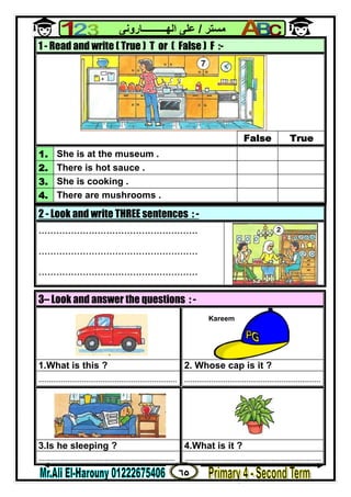 ٦٥
‫ﻣﺴﺘﺮ‬/‫اﻟﮭــــــــــﺎروﻧﻰ‬ ‫ﻋﻠﻰ‬
2 - Look and write THREE sentences : -
......................................................
......................................................
......................................................
1 - Read and write ( True ) T or ( False ) F :-
False True
1. She is at the museum .
2. There is hot sauce .
3. She is cooking .
4. There are mushrooms .
3– Look and answer the questions : -
1.What is this ? 2. Whose cap is it ?
................................................................... ..................................................................
3.Is he sleeping ? 4.What is it ?
.................................................................. ..................................................................
Kareem
 