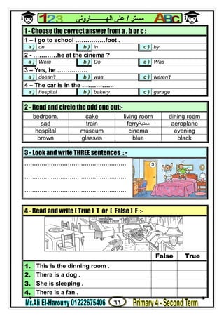 ٦٦
‫ﻣﺴﺘﺮ‬/‫اﻟﮭــــــــــﺎروﻧﻰ‬ ‫ﻋﻠﻰ‬
3 - Look and write THREE sentences : -
......................................................
......................................................
......................................................
1 - Choose the correct answer from a , b or c :
1 – I go to school ……………foot .
a ) on b ) in c ) by
2 - …………he at the cinema ?
a ) Were b ) Do c ) Was
3 – Yes, he ……………
a ) doesn't b ) was c ) weren't
4 – The car is in the …………….
a ) hospital b ) bakery c ) garage
2 - Read and circle the odd one out:-
bedroom. cake living room dining room
sad train ferry‫ﻣﻌﺪﯾﺔ‬ aeroplane
hospital museum cinema evening
brown glasses blue black
4 - Read and write ( True ) T or ( False ) F :-
False True
1. This is the dinning room .
2. There is a dog .
3. She is sleeping .
4. There is a fan .
 