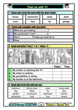 ٦٧
‫ﻣﺴﺘﺮ‬/‫اﻟﮭــــــــــﺎروﻧﻰ‬ ‫ﻋﻠﻰ‬
1 - Listen and circle the word with the short vowel :
bored homework sleep plant
room bed fly garage
2 – Listen and complete with one word :-
1. What are you looking ……………..?
2. My sunscreen! I can’t …………… it.
3. Don’t …………….. I’ll help you look for it.
4. Okay. …………………..
3 - Read and write ( True ) T or ( False ) F :-
False True
1. My mother is watching the TV .
2. My sister is cooking .
3. My grandfather is eating .
4. My brother is at the bathroom .
4 - Read and circle the odd one out:-
bedroom dining room plum living room
flag sleep fly play
garden homework bathroom kitchen
aeroplane boat bus dream
Test on unit 11
 