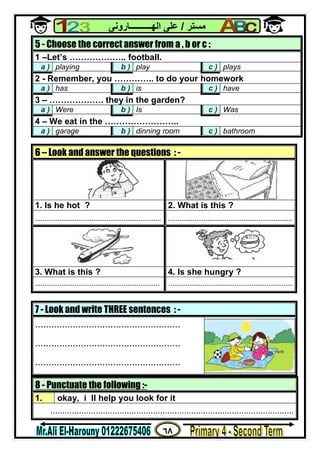 ٦٨
‫ﻣﺴﺘﺮ‬/‫اﻟﮭــــــــــﺎروﻧﻰ‬ ‫ﻋﻠﻰ‬
8 - Punctuate the following :-
1. okay, i ll help you look for it
......................................................................................................
5 - Choose the correct answer from a , b or c :
1 –Let’s ……………….. football.
a ) playing b ) play c ) plays
2 - Remember, you ………….. to do your homework
a ) has b ) is c ) have
3 – ………………. they in the garden?
a ) Were b ) Is c ) Was
4 – We eat in the ……………………..
a ) garage b ) dinning room c ) bathroom
6 – Look and answer the questions : -
1. Is he hot ? 2. What is this ?
................................................................... ..................................................................
3. What is this ? 4. Is she hungry ?
.................................................................. ..................................................................
7 - Look and write THREE sentences : -
......................................................
......................................................
......................................................
 