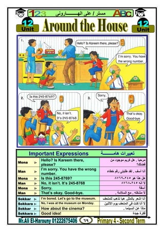 ٦٩
‫ﻣﺴﺘﺮ‬/‫اﻟﮭــــــــــﺎروﻧﻰ‬ ‫ﻋﻠﻰ‬
Important Expressions ‫ھﺎﻣـــــــــﺔ‬ ‫ﺗﻌﺒﯿﺮات‬
Mona :-
Hello? Is Kareem there,
please?
‫ﻣﺮﺣﺒﺎ‬.‫ﻣﻦ‬ ‫ﻣﻮﺟﻮد‬ ‫ﻛﺮﯾﻢ‬ ‫ھﻞ‬
‫ﻓﻀﻠﻚ؟‬
Man :-
I’m sorry. You have the wrong
number.
‫أﻧﺎ‬‫آﺳﻒ‬.‫ﺧﻄﺎء‬ ‫رﻗﻢ‬ ‫ﻃﻠﺒﺘﻰ‬ ‫ﻟﻘﺪ‬
Mona :- Is this 245-8769? ‫ھﻮ‬ ‫ھﺬا‬ ‫ھﻞ‬٢٤٥-٨٧٦٩
Man :- No, it isn’t. It’s 245-8768 ‫اﻧﮫ‬ ‫ﻻ‬٢٤٥-٨٧٦٨
Mona :- Sorry. ‫آﺳﻔﺔ‬
Man :- That’s okay. Good-bye. ‫ﻣﺸﻜﻠﮫ‬ ‫ﻻ‬.‫اﻟﺴﻼﻣﺔ‬ ‫ﻣﻊ‬.
Sokkar :- I’m bored. Let’s go to the museum. ‫ﺑﺎﻟﻤﻠﻞ‬ ‫اﺷﻌﺮ‬ ‫أﻧﺎ‬.‫ﻟﻠﻤﺘﺤﻒ‬ ‫ﻧﺬھﺐ‬ ‫ھﯿﺎ‬
Sokkara :- No, I was at the museum on Monday. ‫اﻻﺛﻨﯿﻦ‬ ‫ﯾﻮم‬ ‫اﻟﻤﺘﺤﻒ‬ ‫ﻓﻰ‬ ‫ﻛﻨﺖ‬ ‫أﻧﺎ‬ ‫ﻻ‬
Sokkar :- How about the cinema? ‫اﻟﺴﯿﻨﻤﺎ‬ ‫ﻋﻦ‬ ‫ﻣﺎذا‬.
Sokkara :- Good idea! ‫ﺟﯿﺪة‬ ‫ﻓﻜﺮة‬

Unit
12 
Unit
12
 