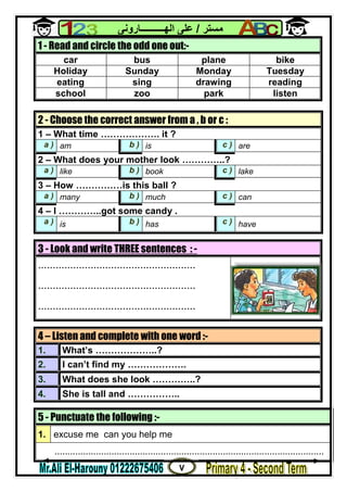 ٧
‫ﻣﺴﺘﺮ‬/‫اﻟﮭــــــــــﺎروﻧﻰ‬ ‫ﻋﻠﻰ‬
3 - Look and write THREE sentences : -
......................................................
......................................................
......................................................
5 - Punctuate the following :-
1. excuse me can you help me
........................................................................................................
1 - Read and circle the odd one out:-
car bus plane bike
Holiday Sunday Monday Tuesday
eating sing drawing reading
school zoo park listen
2 - Choose the correct answer from a , b or c :
1 – What time ………………. it ?
a ) am b ) is c ) are
2 – What does your mother look …………..?
a ) like b ) book c ) lake
3 – How ……………is this ball ?
a ) many b ) much c ) can
4 – I …………..got some candy .
a ) is b ) has c ) have
4 – Listen and complete with one word :-
1. What’s ………………..?
2. I can’t find my ……………….
3. What does she look …………..?
4. She is tall and ……………..
 