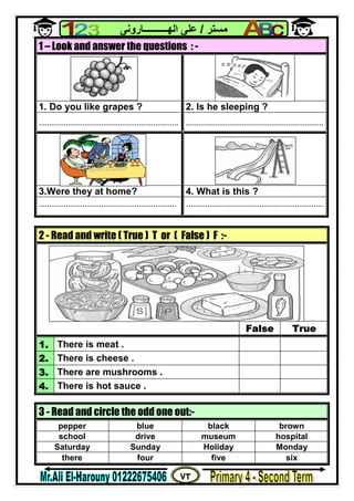 ٧٣
‫ﻣﺴﺘﺮ‬/‫اﻟﮭــــــــــﺎروﻧﻰ‬ ‫ﻋﻠﻰ‬
1 – Look and answer the questions : -
1. Do you like grapes ? 2. Is he sleeping ?
................................................................... ..................................................................
3.Were they at home? 4. What is this ?
.................................................................. ..................................................................
2 - Read and write ( True ) T or ( False ) F :-
False True
1. There is meat .
2. There is cheese .
3. There are mushrooms .
4. There is hot sauce .
3 - Read and circle the odd one out:-
pepper blue black brown
school drive museum hospital
Saturday Sunday Holiday Monday
there four five six
 