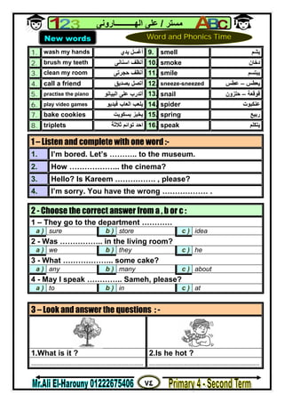 ٧٤
‫ﻣﺴﺘﺮ‬/‫اﻟﮭــــــــــﺎروﻧﻰ‬ ‫ﻋﻠﻰ‬
1. wash my hands ‫ﯾﺪي‬ ‫أﻏﺴﻞ‬ 9. smell ‫ﯾﺸﻢ‬
2. brush my teeth ‫اﺳﻨﺎﻧﻰ‬ ‫أﻧﻈﻒ‬ 10. smoke ‫دﺧﺎن‬
3. clean my room ‫ﺣﺠﺮﺗﻰ‬ ‫أﻧﻈﻒ‬ 11. smile ‫ﯾﺒﺘﺴﻢ‬
4. call a friend ‫ﺑﺼﺪﯾﻖ‬ ‫أﺗﺼﻞ‬ 12. sneeze-sneezed ‫ﯾﻌﻄﺲ‬–‫ﻋﻄﺲ‬
5. practise the piano ‫اﻟﺒﯿﺎﻧﻮ‬ ‫ﻋﻠﻰ‬ ‫أﺗﺪرب‬ 13. snail ‫ﻗﻮﻗﻌﺔ‬–‫ﺣﻠﺰون‬
6. play video games ‫ﻓﯿﺪﯾﻮ‬ ‫اﻟﻌﺎب‬ ‫ﯾﻠﻌﺐ‬ 14. spider ‫ﻋﻨﻜﺒﻮت‬
7. bake cookies ‫ﺑﺴﻜﻮﯾﺖ‬ ‫ﯾﺨﺒﺰ‬ 15. spring ‫رﺑﯿﻊ‬
8. triplets ‫ﺛﻼﺛﺔ‬ ‫ﺗﻮاﺋﻢ‬ ‫اﺣﺪ‬ 16. speak ‫ﯾﺘﻜﻠﻢ‬
1 – Listen and complete with one word :-
1. I’m bored. Let’s ……….. to the museum.
2. How ……………….. the cinema?
3. Hello? Is Kareem ……………. , please?
4. I’m sorry. You have the wrong ……………… .
2 - Choose the correct answer from a , b or c :
1 – They go to the department …………
a ) sure b ) store c ) idea
2 - Was …………….. in the living room?
a ) we b ) they c ) he
3 - What ……………….. some cake?
a ) any b ) many c ) about
4 - May I speak ………….. Sameh, please?
a ) to b ) in c ) at
3 – Look and answer the questions : -
1.What is it ? 2.Is he hot ?
................................................................... ..................................................................
New words Word and Phonics Time
 