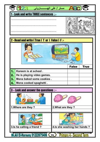 ٧٥
‫ﻣﺴﺘﺮ‬/‫اﻟﮭــــــــــﺎروﻧﻰ‬ ‫ﻋﻠﻰ‬
1 - Look and write THREE sentences : -
......................................................
......................................................
......................................................
2 - Read and write ( True ) T or ( False ) F :-
False True
1. Kareem is at school .
2. He is playing video games.
3. Mona baked some cookies .
4. Mona cooked spaghetti .
3 – Look and answer the questions : -
1.Where are they ? 2.What are they ?
................................................................... ..................................................................
3.Is he calling a friend ? 4.Is she washing her hands ?
.................................................................. ..................................................................
 