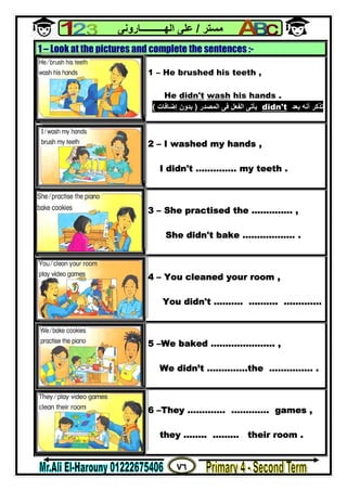 ٧٦
‫ﻣﺴﺘﺮ‬/‫اﻟﮭــــــــــﺎروﻧﻰ‬ ‫ﻋﻠﻰ‬
1 – Look at the pictures and complete the sentences :-
1 – He brushed his teeth ,
He didn't wash his hands .
‫ﺑﻌﺪ‬ ‫أﻧﮫ‬ ‫ﺗﺬﻛﺮ‬t'didn‫اﻟﻤﺼﺪر‬ ‫ﻓﻰ‬ ‫اﻟﻔﻌﻞ‬ ‫ﯾﺄﺗﻰ‬)‫إﺿﺎﻓﺎت‬ ‫ﺑﺪون‬(
2 – I washed my hands ,
I didn't ………….. my teeth .
3 – She practised the ………….. ,
She didn't bake ……………… .
4 – You cleaned your room ,
You didn't ………. ………. ………….
5 –We baked …………………. ,
We didn’t …………..the …………… .
6 –They …………. …………. games ,
they …….. ……… their room .
 