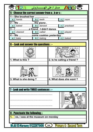 ٧٨
‫ﻣﺴﺘﺮ‬/‫اﻟﮭــــــــــﺎروﻧﻰ‬ ‫ﻋﻠﻰ‬
8 - Punctuate the following :-
1. no, i was at the museum on monday
......................................................................................................
5 - Choose the correct answer from a , b or c :
1 – She brushed her …………….
a ) hands b ) teeth c ) room
2 – We ……………….the piano .
a ) baked b ) danced c ) practised
3 – I …………….a friend , I didn't dance
a ) cleaned b ) called c ) played
4 – We …………….some cookies yesterday .
a ) bake b ) baking c ) baked
6 – Look and answer the questions : -
1. What is this ? 2. Is he calling a friend ?
................................................................... ..................................................................
3. What is she doing ? 4. What does she want ?
.................................................................. ..................................................................
7 - Look and write THREE sentences : -
......................................................
......................................................
......................................................
 