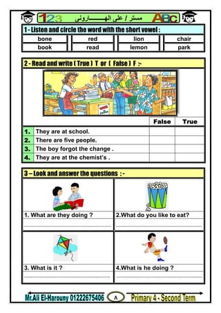 ٨
‫ﻣﺴﺘﺮ‬/‫اﻟﮭــــــــــﺎروﻧﻰ‬ ‫ﻋﻠﻰ‬
1 - Listen and circle the word with the short vowel :
bone red lion chair
book read lemon park
2 - Read and write ( True ) T or ( False ) F :-
False True
1. They are at school.
2. There are five people.
3. The boy forgot the change .
4. They are at the chemist’s .
3 – Look and answer the questions : -
1. What are they doing ? 2.What do you like to eat?
................................................................... ..................................................................
3. What is it ? 4.What is he doing ?
.................................................................. ..................................................................
 