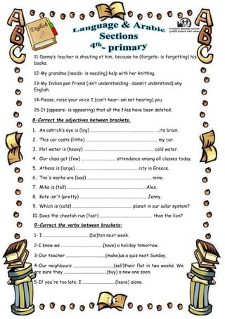 10
11-Danny’s teacher is shouting at him, because he (forgets- is forgetting) his
books.
12-My grandma (needs- is needing) help with her knitting.
13-My Indian pen friend (isn’t understanding- doesn’t understand) any
English.
14-Please, raise your voice I (can’t hear- am not hearing) you.
15-It (appears- is appearing) that all the files have been deleted.
8-Correct the adjectives between brackets.
1. An ostrich’s eye is (big) ………………………………………….……….… ….its brain.
2. This car costs (little) …………………………………….……………………… my car.
3. Hot water is (heavy) ………………………………………….….…………… cold water.
4. Our class got (few) ………………………..…. attendance among all classes today.
5. Athens is (large) …………………………………………………… city in Greece.
6. Tim's marks are (bad) ……………………………………………………… mine.
7. Mike is (tall) ……………………………………………….…..……………..Alex.
8. Kate isn't (pretty) ……………………………………………………….. Jenny.
9. Which is (cold) ………………………….……………………… planet in our solar system?
10. Does the cheetah run (fast) ……………………..………….………… than the lion?
9-Correct the verbs between brackets:
1- I .........................................(be)ten next week.
2-I know we .....................................(have) a holiday tomorrow.
3-Our teacher ...................................(make)us a quiz next Sunday.
4-Our neighbours ....................................(sell)their flat in two weeks. We
are sure they ......................................(buy) a new one soon.
5-If you're too late, I .............................(leave) alone.
 
