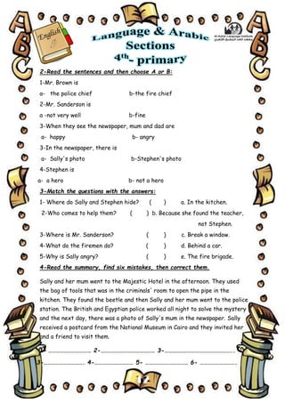 12
2-Read the sentences and then choose A or B:
1-Mr. Brown is
a- the police chief b-the fire chief
2-Mr. Sanderson is
a -not very well b-fine
3-When they see the newspaper, mum and dad are
a- happy b- angry
3-In the newspaper, there is
a- Sally's photo b-Stephen's photo
4-Stephen is
a- a hero b- not a hero
3-Match the questions with the answers:
1- Where do Sally and Stephen hide? ( ) a. In the kitchen.
2-Who comes to help them? ( ) b. Because she found the teacher,
not Stephen.
3-Where is Mr. Sanderson? ( ) c. Break a window.
4-What do the firemen do? ( ) d. Behind a car.
5-Why is Sally angry? ( ) e. The fire brigade.
4-Read the summary, find six mistakes, then correct them.
Sally and her mum went to the Majestic Hotel in the afternoon. They used
the bag of tools that was in the criminals' room to open the pipe in the
kitchen. They found the beetle and then Sally and her mum went to the police
station. The British and Egyptian police worked all night to solve the mystery
and the next day, there was a photo of Sally's mum in the newspaper. Sally
received a postcard from the National Museum in Cairo and they invited her
and a friend to visit them.
1- …………………………… 2-…………………………………… 3-……………………………………………..
3-…………………………. 4-………………………… 5- …………………………… 6- ……………………….
 