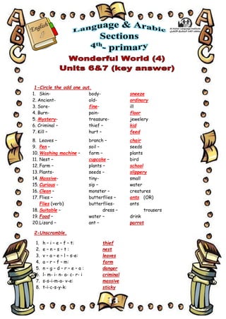 13
1-Circle the odd one out.
1. Skin- body- sneeze
2. Ancient- old- ordinary
3. Sore- fine- ill
4. Burn- pain- floor
5. Mystery- treasure- jewelery
6. Criminal – thief – kid
7. Kill – hurt – feed
8. Leaves – branch – chair
9. Pen – soil – seeds
10. Washing machine – farm – plants
11. Nest – cupcake – bird
12. Farm – plants – school
13. Plants- seeds – slippery
14. Massive- tiny- small
15. Curious - sip – water
16. Clean – monster – creatures
17. Flies – butterflies – ants (OR)
Flies (verb) butterflies- ants
18. Suitable – dress – trousers
19. Food – water – drink
20.Lizard – ant – parrot
2-Unscramble.
1. h – i – e – f – t: thief
2. e – n – s – t : nest
3. v – a – e – l – s-e: leaves
4. a – r – f – m: farm
5. n – g – d – r – e – a : danger
6. l- m- i- n- a- c- r- i criminal
7. s-s-i-m-a- v-e: massive
8. t-i-c-s-y-k: sticky
 