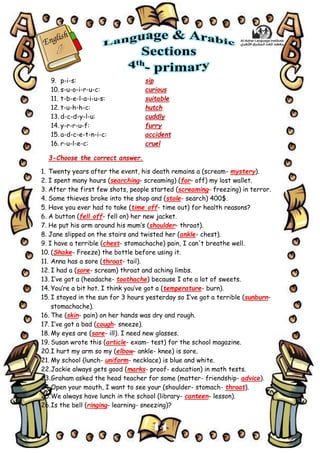 14
9. p-i-s: sip
10. s-u-o-i-r-u-c: curious
11. t-b-e-l-a-i-u-s: suitable
12. t-u-h-h-c: hutch
13. d-c-d-y-l-u: cuddly
14. y-r-r-u-f: furry
15. a-d-c-e-t-n-i-c: accident
16. r-u-l-e-c: cruel
3-Choose the correct answer.
1. Twenty years after the event, his death remains a (scream- mystery).
2. I spent many hours (searching- screaming) (for- off) my lost wallet.
3. After the first few shots, people started (screaming- freezing) in terror.
4. Some thieves broke into the shop and (stole- search) 400$.
5. Have you ever had to take (time off- time out) for health reasons?
6. A button (fell off- fell on) her new jacket.
7. He put his arm around his mum’s (shoulder- throat).
8. Jane slipped on the stairs and twisted her (ankle- chest).
9. I have a terrible (chest- stomachache) pain, I can't breathe well.
10. (Shake- Freeze) the bottle before using it.
11. Anna has a sore (throat- tail).
12. I had a (sore- scream) throat and aching limbs.
13. I’ve got a (headache- toothache) because I ate a lot of sweets.
14. You’re a bit hot. I think you’ve got a (temperature- burn).
15. I stayed in the sun for 3 hours yesterday so I’ve got a terrible (sunburn-
stomachache).
16. The (skin- pain) on her hands was dry and rough.
17. I’ve got a bad (cough- sneeze).
18. My eyes are (sore- ill). I need new glasses.
19. Susan wrote this (article- exam- test) for the school magazine.
20.I hurt my arm so my (elbow- ankle- knee) is sore.
21. My school (lunch- uniform- necklace) is blue and white.
22.Jackie always gets good (marks- proof- education) in math tests.
23.Graham asked the head teacher for some (matter- friendship- advice).
24.Open your mouth, I want to see your (shoulder- stomach- throat).
25.We always have lunch in the school (library- canteen- lesson).
26.Is the bell (ringing- learning- sneezing)?
 