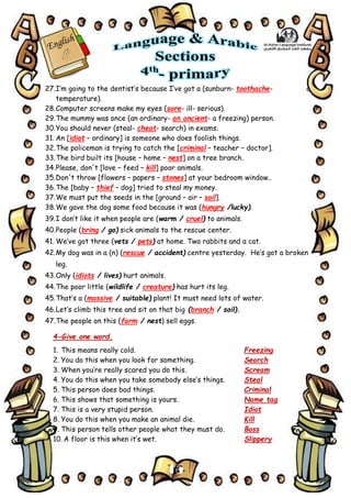 15
27.I’m going to the dentist’s because I’ve got a (sunburn- toothache- a
temperature).
28.Computer screens make my eyes (sore- ill- serious).
29.The mummy was once (an ordinary- an ancient- a freezing) person.
30.You should never (steal- cheat- search) in exams.
31. An [idiot – ordinary] is someone who does foolish things.
32.The policeman is trying to catch the [criminal – teacher – doctor].
33.The bird built its [house – home – nest] on a tree branch.
34.Please, don't [love – feed – kill] poor animals.
35.Don't throw [flowers – papers – stones] at your bedroom window..
36.The [baby – thief – dog] tried to steal my money.
37.We must put the seeds in the [ground – air – soil].
38.We gave the dog some food because it was (hungry /lucky).
39.I don’t like it when people are (warm / cruel) to animals.
40.People (bring / go) sick animals to the rescue center.
41. We’ve got three (vets / pets) at home. Two rabbits and a cat.
42.My dog was in a (n) (rescue / accident) centre yesterday. He’s got a broken
leg.
43.Only (idiots / lives) hurt animals.
44.The poor little (wildlife / creature) has hurt its leg.
45.That’s a (massive / suitable) plant! It must need lots of water.
46.Let’s climb this tree and sit on that big (branch / soil).
47.The people on this (farm / nest) sell eggs.
4-Give one word.
1. This means really cold. Freezing
2. You do this when you look for something. Search
3. When you’re really scared you do this. Scream
4. You do this when you take somebody else’s things. Steal
5. This person does bad things. Criminal
6. This shows that something is yours. Name tag
7. This is a very stupid person. Idiot
8. You do this when you make an animal die. Kill
9. This person tells other people what they must do. Boss
10. A floor is this when it’s wet. Slippery
 