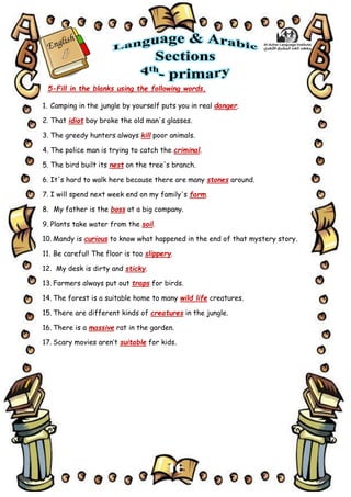 16
5-Fill in the blanks using the following words.
1. Camping in the jungle by yourself puts you in real danger.
2. That idiot boy broke the old man's glasses.
3. The greedy hunters always kill poor animals.
4. The police man is trying to catch the criminal.
5. The bird built its nest on the tree's branch.
6. It's hard to walk here because there are many stones around.
7. I will spend next week end on my family's farm.
8. My father is the boss at a big company.
9. Plants take water from the soil.
10. Mandy is curious to know what happened in the end of that mystery story.
11. Be careful! The floor is too slippery.
12. My desk is dirty and sticky.
13. Farmers always put out traps for birds.
14. The forest is a suitable home to many wild life creatures.
15. There are different kinds of creatures in the jungle.
16. There is a massive rat in the garden.
17. Scary movies aren’t suitable for kids.
 