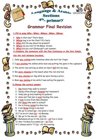 17
1-Fill in using Who- What- Where- When- Whose:
1- Who is that boy? That’s Dean.
2- Whose bag is on the floor? It’s Sue’s.
3- What did Jim say about his present?
4- Where do you live? At 46 Baker Street.
5- When did you visit Edinburgh? Last summer.
2-Complete the sentences with the Past Continuous or the Past Simple.
Use the verb between brackets.
1. Sally was cutting some tomatoes when she hurt her finger.
2. I was washing the dishes while mum was putting the pans in the cupboard.
3. The waiter was serving us when an insect fell into my soup.
4. We were sleeping on the beach when the rain started.
5. Dan was chasing our dog while we were having a picnic.
6. Mum was looking at me while I was eating the popcorn.
3-Choose the correct answer:
1. (Do-Does) they walk to school?
2. Sandy often (forget-forgets) her homework.
3. Andy (am-is-are) washing his pullover.
4. Anne and Tom (am-is-are) feeding the cows.
5. I (am-is-are) from New Zealand.
6. (Do-Does) she walk to school?
7. He is (tieing-tying) his shoe lace.
8. I am (lying-lieing) in my bed.
9. We go to school (at – on) seven o'clock.
10. I've an art class (on – in) Monday.
11. We go to the sea (at – in) July.
12. Mohamad will go to the club (in – at) five o'clock.
13. Amir finishes his exams (on – in) June.
14. I always watch T.V (in – at) the evening.
 