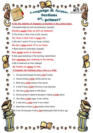 18
4-Put the Adverbs of frequency in brackets in the correct place.
1-Grandma helps me with my homework. (usually)
Grandma usually helps me with my homework.
2-The three o'clock train is late. (never)
The three o'clock train is never late.
3-We don't watch TV in our house. (often)
We don't often watch TV in our house.
4-Mum works on Saturdays. (usually)
Mum usually works on Saturdays.
5-Sam goes swimming in the morning. (sometimes)
Sam sometimes goes swimming in the morning.
6-My friends are on time. (always)
My friends are always on time.
5-Complete the following using a few or a little.
1. He was sad because he had a few friends.
2. Sheila drinks a little coffee and no tea.
3. Mum has a little money in her purse.
4. I wish I had a little furniture in my bedroom.
5. She has a few ideas to talk about.
6. Cactus grows in deserts because it needs a little water.
7. She likes a little sugar in her coffee.
8. I only have a little time to eat dinner.
9. Dana likes to have a few sweets after lunch.
10. I am full because I had a few hamburgers half an hour ago.
 