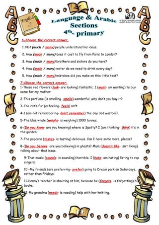 19
6-Choose the correct answer.
1. Not (much / many) people understand his ideas.
2. How (much / many) does it cost to fly from Paris to London?
3. How (much / many) brothers and sisters do you have?
4. How (much / many) water do we need to drink every day?
5. How (much / many) mistakes did you make on this little test?
7-Choose the correct answer:
1-Those red flowers (look- are looking) fantastic. I (want- am wanting) to buy
some for my mother.
2-This perfume (is smelling- smells) wonderful, why don’t you buy it?
3-The cat’s fur (is feeling- feels) soft.
4-I (am not remembering- don’t remember) the day dad was born.
5-The blue whale (weighs- is weighing) 1000 tonnes.
6-(Do you know- are you knowing) where is Spotty? I (am thinking- think) it’s in
the garden.
7-The popcorn (tastes- is tasting) delicious. Can I have some more, please?
8-(Do you believe- are you believing) in ghosts? Mum (doesn’t like- isn’t liking)
talking about that issue.
9-That music (sounds- is sounding) horrible. I (hate- am hating) listing to rap
singers.
10 –My friends (are preferring- prefer) going to Dream park on Saturdays,
rather than Fridays.
11-Danny’s teacher is shouting at him, because he (forgets- is forgetting) his
books.
12-My grandma (needs- is needing) help with her knitting.
 