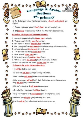 20
13-My Indian pen friend (isn’t understanding- doesn’t understand) any
English.
14-Please, raise your voice I (can’t hear- am not hearing) you.
15-It (appears- is appearing) that all the files have been deleted.
8-Correct the adjectives between brackets.
1. An ostrich’s eye is (big) is bigger than its brain.
2. This car costs (little) less than my car.
3. Hot water is (heavy) heavier than cold water.
4. Our class got (few) the fewest attendance among all classes today.
5. Athens is (large) the largest city in Greece.
6. Tim's marks are (bad) worse than mine.
7. Mike is (tall) taller than Alex.
8. Kate isn't (pretty) prettier than Jenny.
9. Which is (cold) the coldest planet in our solar system?
10. Does the cheetah run (fast) faster than the lion?
9-Correct the verbs between brackets:
1- I will be (be)ten next week.
2-I know we will have (have) a holiday tomorrow.
3-Our teacher will make (make) us a quiz next Sunday.
4-Our neighbours will sell (sell) their flat in two weeks. We are sure
they will buy (buy) a new one soon.
5-If you're too late, I will leave (leave) alone.
6-I really like this dress, I will buy (buy) it.
7-Say you're sorry or I won’t speak (not speak) to you again.
8-Perhaps you will join (join) the army next year.
9-Setlla will be (be) a famous scientist when grows up.
 