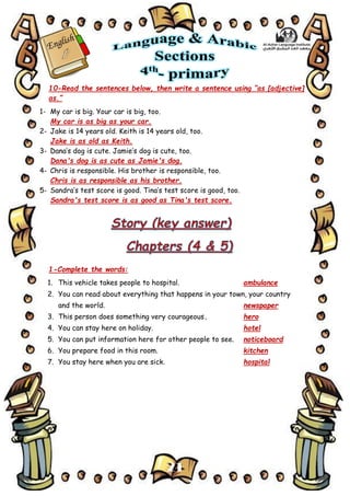 21
10-Read the sentences below, then write a sentence using “as [adjective]
as.”
1- My car is big. Your car is big, too.
My car is as big as your car.
2- Jake is 14 years old. Keith is 14 years old, too.
Jake is as old as Keith.
3- Dana’s dog is cute. Jamie’s dog is cute, too.
Dana's dog is as cute as Jamie's dog.
4- Chris is responsible. His brother is responsible, too.
Chris is as responsible as his brother.
5- Sandra’s test score is good. Tina’s test score is good, too.
Sandra's test score is as good as Tina's test score.
1-Complete the words:
1. This vehicle takes people to hospital. ambulance
2. You can read about everything that happens in your town, your country
and the world. newspaper
3. This person does something very courageous. hero
4. You can stay here on holiday. hotel
5. You can put information here for other people to see. noticeboard
6. You prepare food in this room. kitchen
7. You stay here when you are sick. hospital
 