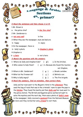 22
2-Read the sentences and then choose A or B:
1-Mr. Brown is
a- the police chief b-the fire chief
2-Mr. Sanderson is
a -not very well b-fine
3-When they see the newspaper, mum and dad are
b- happy b- angry
3-In the newspaper, there is
b- Sally's photo b-Stephen's photo
4-Stephen is
b- a hero b- not a hero
3-Match the questions with the answers:
1- Where do Sally and Stephen hide? ( d ) a. In the kitchen.
2-Who comes to help them? ( e ) b. Because she found the teacher,
not Stephen.
3-Where is Mr. Sanderson? ( a ) c. Break a window.
4-What do the firemen do? ( c ) d. Behind a car.
5-Why is Sally angry? ( b ) e. The fire brigade.
4-Read the summary, find six mistakes, then correct them.
Sally and her mum went to the Majestic Hotel in the afternoon. They
used the bag of tools that was in the criminals' room to open the pipe in
the kitchen. They found the beetle and then Sally and her mum went to
the police station. The British and Egyptian police worked all night to
solve the mystery and the next day, there was a photo of Sally's mum
in the newspaper. Sally received a postcard from the National Museum
in Cairo and they invited her and a friend to visit them.
 