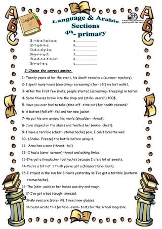 3
11- t-b-e-l-a-i-u-s: s…………………………
12-t-u-h-h-c: h…………………………
13-d-c-d-y-l-u: c…………………………
14-y-r-r-u-f: f…………………………
15-a-d-c-e-t-n-i-c: a…………………………
16-r-u-l-e-c: c…………………………
3-Choose the correct answer.
1- Twenty years after the event, his death remains a (scream- mystery).
2-I spent many hours (searching- screaming) (for- off) my lost wallet.
3-After the first few shots, people started (screaming- freezing) in terror.
4-Some thieves broke into the shop and (stole- search) 400$.
5-Have you ever had to take (time off- time out) for health reasons?
6-A button (fell off- fell on) her new jacket.
7-He put his arm around his mum’s (shoulder- throat).
8-Jane slipped on the stairs and twisted her (ankle- chest).
9-I have a terrible (chest- stomachache) pain, I can't breathe well.
10- (Shake- Freeze) the bottle before using it.
11- Anna has a sore (throat- tail).
12- I had a (sore- scream) throat and aching limbs.
13-I’ve got a (headache- toothache) because I ate a lot of sweets.
14-You’re a bit hot. I think you’ve got a (temperature- burn).
15-I stayed in the sun for 3 hours yesterday so I’ve got a terrible (sunburn-
stomachache).
16-The (skin- pain) on her hands was dry and rough.
17-I’ve got a bad (cough- sneeze).
18-My eyes are (sore- ill). I need new glasses.
19-Susan wrote this (article- exam- test) for the school magazine.
 