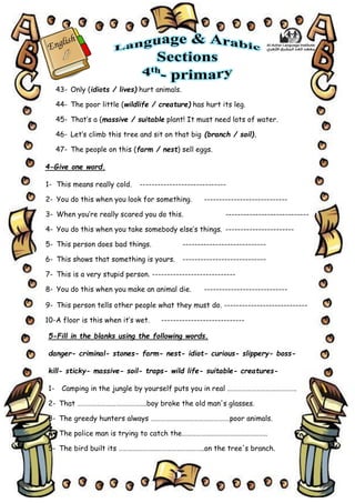 5
43- Only (idiots / lives) hurt animals.
44- The poor little (wildlife / creature) has hurt its leg.
45- That’s a (massive / suitable plant! It must need lots of water.
46- Let’s climb this tree and sit on that big (branch / soil).
47- The people on this (farm / nest) sell eggs.
4-Give one word.
1- This means really cold. -----------------------------
2- You do this when you look for something. ----------------------------
3- When you’re really scared you do this. ----------------------------
4- You do this when you take somebody else’s things. -----------------------
5- This person does bad things. ----------------------------
6- This shows that something is yours. ----------------------------
7- This is a very stupid person. ----------------------------
8- You do this when you make an animal die. ----------------------------
9- This person tells other people what they must do. ----------------------------
10-A floor is this when it’s wet. ----------------------------
5-Fill in the blanks using the following words.
danger- criminal- stones- farm- nest- idiot- curious- slippery- boss-
kill- sticky- massive- soil- traps- wild life- suitable- creatures-
1- Camping in the jungle by yourself puts you in real …………………………………….
2- That …………………………………….boy broke the old man's glasses.
3- The greedy hunters always ………………………………………….poor animals.
4- The police man is trying to catch the……………………………………………..
5- The bird built its ……………………………………………..on the tree's branch.
 