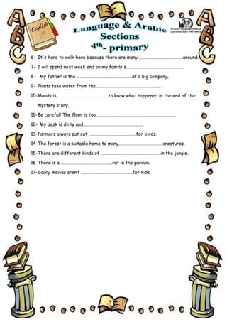 6
6- It's hard to walk here because there are many……………………………………..around.
7- I will spend next week end on my family's……………………………………………….
8- My father is the ………………………………………………at a big company.
9- Plants take water from the……………………………………………………...
10-Mandy is ………………………………………….to know what happened in the end of that
mystery story.
11- Be careful! The floor is too ………………………………………………………………….
12- My desk is dirty and………………………………………………….
13-Farmers always put out ……………………………………….for birds.
14-The forest is a suitable home to many…………………………………….creatures.
15-There are different kinds of ………………………………………………….in the jungle.
16-There is a …………………………………………..rat in the garden.
17-Scary movies aren’t …………………………………………..for kids.
 