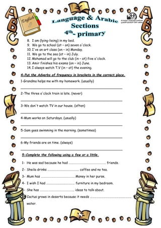 8
8. I am (lying-lieing) in my bed.
9. We go to school (at – on) seven o'clock.
10. I've an art class (on – in) Monday.
11. We go to the sea (at – in) July.
12. Mohamad will go to the club (in – at) five o'clock.
13. Amir finishes his exams (on – in) June.
14. I always watch T.V (in – at) the evening.
4-Put the Adverbs of frequency in brackets in the correct place.
1-Grandma helps me with my homework. (usually)
__________________________________________________
2-The three o'clock train is late. (never)
__________________________________________________
3-We don't watch TV in our house. (often)
__________________________________________________
4-Mum works on Saturdays. (usually)
__________________________________________________
5-Sam goes swimming in the morning. (sometimes)
__________________________________________________
6-My friends are on time. (always)
__________________________________________________
5-Complete the following using a few or a little.
1- He was sad because he had …………………………………………… friends.
2- Sheila drinks ……………………………………. coffee and no tea.
3- Mum has ………………………………………. Money in her purse.
4- I wish I had ………………………………… furniture in my bedroom.
5- She has ……………………………………….. ideas to talk about.
6- Cactus grows in deserts because it needs …………………………………………………
water.
 