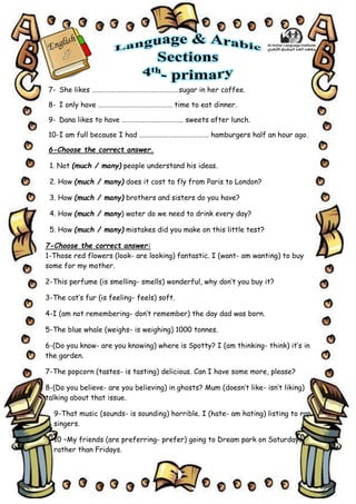 9
7- She likes ………………………………………………sugar in her coffee.
8- I only have ………………………………………. time to eat dinner.
9- Dana likes to have ……………………………….. sweets after lunch.
10-I am full because I had ……………………………………. hamburgers half an hour ago.
6-Choose the correct answer.
1. Not (much / many) people understand his ideas.
2. How (much / many) does it cost to fly from Paris to London?
3. How (much / many) brothers and sisters do you have?
4. How (much / many) water do we need to drink every day?
5. How (much / many) mistakes did you make on this little test?
7-Choose the correct answer:
1-Those red flowers (look- are looking) fantastic. I (want- am wanting) to buy
some for my mother.
2-This perfume (is smelling- smells) wonderful, why don’t you buy it?
3-The cat’s fur (is feeling- feels) soft.
4-I (am not remembering- don’t remember) the day dad was born.
5-The blue whale (weighs- is weighing) 1000 tonnes.
6-(Do you know- are you knowing) where is Spotty? I (am thinking- think) it’s in
the garden.
7-The popcorn (tastes- is tasting) delicious. Can I have some more, please?
8-(Do you believe- are you believing) in ghosts? Mum (doesn’t like- isn’t liking)
talking about that issue.
9-That music (sounds- is sounding) horrible. I (hate- am hating) listing to rap
singers.
10 –My friends (are preferring- prefer) going to Dream park on Saturdays,
rather than Fridays.
 