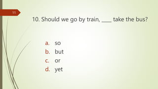 10. Should we go by train, ____ take the bus?
11
a. so
b. but
c. or
d. yet
 