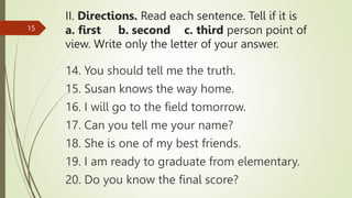 II. Directions. Read each sentence. Tell if it is
a. first b. second c. third person point of
view. Write only the letter of your answer.
14. You should tell me the truth.
15. Susan knows the way home.
16. I will go to the field tomorrow.
17. Can you tell me your name?
18. She is one of my best friends.
19. I am ready to graduate from elementary.
20. Do you know the final score?
15
 