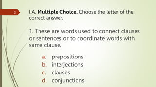 I.A. Multiple Choice. Choose the letter of the
correct answer.
1. These are words used to connect clauses
or sentences or to coordinate words with
same clause.
2
a. prepositions
b. interjections
c. clauses
d. conjunctions
 