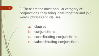 2. These are the most popular category of
conjunctions, they bring ideas together and join
words, phrases and clauses.
3
a. clauses
b. conjunctions
c. coordinating conjunctions
d. subordinating conjunctions
 