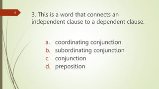 3. This is a word that connects an
independent clause to a dependent clause.
4
a. coordinating conjunction
b. subordinating conjunction
c. conjunction
d. preposition
 