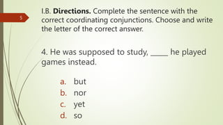 I.B. Directions. Complete the sentence with the
correct coordinating conjunctions. Choose and write
the letter of the correct answer.
4. He was supposed to study, _____ he played
games instead.
5
a. but
b. nor
c. yet
d. so
 