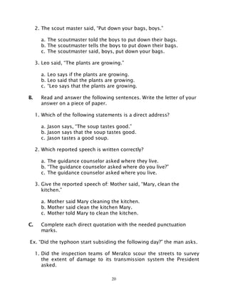20
2. The scout master said, “Put down your bags, boys.”
a. The scoutmaster told the boys to put down their bags.
b. The scoutmaster tells the boys to put down their bags.
c. The scoutmaster said, boys, put down your bags.
3. Leo said, “The plants are growing.”
a. Leo says if the plants are growing.
b. Leo said that the plants are growing.
c. “Leo says that the plants are growing.
B. Read and answer the following sentences. Write the letter of your
answer on a piece of paper.
1. Which of the following statements is a direct address?
a. Jason says, “The soup tastes good.”
b. Jason says that the soup tastes good.
c. Jason tastes a good soup.
2. Which reported speech is written correctly?
a. The guidance counselor asked where they live.
b. “The guidance counselor asked where do you live?”
c. The guidance counselor asked where you live.
3. Give the reported speech of: Mother said, “Mary, clean the
kitchen.”
a. Mother said Mary cleaning the kitchen.
b. Mother said clean the kitchen Mary.
c. Mother told Mary to clean the kitchen.
C. Complete each direct quotation with the needed punctuation
marks.
Ex. “Did the typhoon start subsiding the following day?” the man asks.
1. Did the inspection teams of Meralco scour the streets to survey
the extent of damage to its transmission system the President
asked.
 