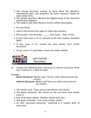 21
2. The Energy Secretary wanted to know Were the Meralco’s
contingency plans and programs the quick response model for
other utility firms.
3. The people inquired Is Meralco the biggest buyer of the electricity
produced by Napocor.
4. The student asks Does Meralco service million households.
• Are you done?
• Look at the Answer Key again to check your answers.
• Did you get it all correctly? _______ Very Good… Clap 3 times.
• If your total score is 8-10, proceed to the next module. Excellent
Work!
• If your score is 5-7, answer the next activity “Let’s Enrich
Ourselves”.
• If your score is 4 and below, review the whole module.
A. Change the following direct discourse to indirect discourse. Write
your sentence in a sheet of paper.
Example:
Direct discourse: Mother said, “Teresa, make some juice for the
visitors.”
Indirect discourse: Mother told Teresa to make some juice for
the visitors.
1. The teacher said, “Class, go out and observe the clouds.”
2. The pupils answered, “We cannot see the sun when thick clouds
cover it.
3. One of the boys replied, “Nimbus clouds carry rain.”
4. One pupil remarked, “I see some nimbus clouds.”
5. An alert classmate answered, “Lightning is a sudden flash of
electricity.”
Let’s Enrich
Ourselves
 