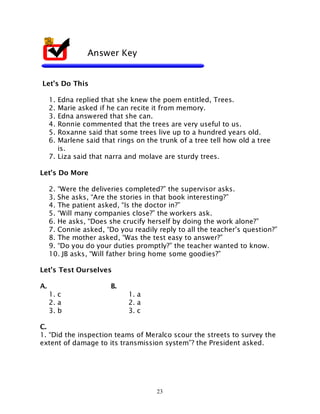 23
Let’s Do This
1. Edna replied that she knew the poem entitled, Trees.
2. Marie asked if he can recite it from memory.
3. Edna answered that she can.
4. Ronnie commented that the trees are very useful to us.
5. Roxanne said that some trees live up to a hundred years old.
6. Marlene said that rings on the trunk of a tree tell how old a tree
is.
7. Liza said that narra and molave are sturdy trees.
Let’s Do More
2. “Were the deliveries completed?” the supervisor asks.
3. She asks, “Are the stories in that book interesting?”
4. The patient asked, “Is the doctor in?”
5. “Will many companies close?” the workers ask.
6. He asks, “Does she crucify herself by doing the work alone?”
7. Connie asked, “Do you readily reply to all the teacher’s question?”
8. The mother asked, “Was the test easy to answer?”
9. “Do you do your duties promptly?” the teacher wanted to know.
10. JB asks, “Will father bring home some goodies?”
Let’s Test Ourselves
A. B.
1. c 1. a
2. a 2. a
3. b 3. c
C.
1. “Did the inspection teams of Meralco scour the streets to survey the
extent of damage to its transmission system”? the President asked.
Answer Key
 