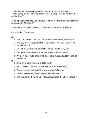 24
2. The Energy Secretary wanted to know, “Were the Meralco’s
contingency plans and programs the quick response model for other
utility firms?”
3. The people inquired, “Is Meralco the biggest buyer of the electricity
produced by Napocor?”
4. The students asks, “Does Meralco service million households?”
Let’s Enrich Ourselves
A.
1. The teacher told the class to go out and observe the clouds.
2. The pupils answered that they cannot see the sun when thick
clouds cover it.
3. One of the pupils replied that Nimbus clouds carry rain.
4. One pupil remarked that he saw some nimbus clouds.
5. An alert classmate answered that lightning is a sudden flash of
electricity.
B.
1. Aling Tina said, “Minda, set the table.”
2. Minda asked, “Mother, how many visitors are coming?”
3. The visitors exclaimed, “It was a wonderful party.”
4. Mother answered, “I was very much delighted.”
5. The pupil asked, “Miss Salcedo, will you join the choral group?”
 