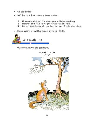 13
• Are you done?
• Let’s find out if we have the same answer.
2. Florence exclaimed that they could still do something.
3. Florence told Mr. Spelding to light a fire of sticks.
4. He said that they would use hot compress for the dog’s legs.
• Do not worry, we will have more exercises to do.
Read then answer the questions.
FOX AND CROW
Aesop
Let’s Study This
 