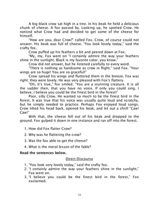 14
A big black crow sat high in a tree. In his beak he held a delicious
chunk of cheese. A fox passed by. Looking up, he spotted Crow. He
noticed what Crow had and decided to get some of the cheese for
himself.
“How are you, dear Crow?” called Fox. Crow, of course could not
answer. His beak was full of cheese. “You look lovely today,” said the
crafty fox.
Crow puffed up his feathers a bit and peered down at Fox.
“My, my, Fox went on “I certainly admire the way your feathers
shine in the sunlight. Black is my favorite color, you know.”
Crow did not answer, but he listened carefully to every word.
“There is nothing as handsome as crow in flight.” said Fox. “Your
wings are so huge! You are so graceful!”
Crow spread his wings and fluttered them in the breeze. Fox was
right; they were lovely. He was very pleased with Fox’s flattery.
“Oh, it’s true,” fox smiled. “You are a stunning creature. It is all
the sadder then, that you have no voice. If only you could sing, I
believe, I believe you could be the finest bird in the forest!”
Poor, silly Crow. He wanted so much to be the finest bird in the
forest. It was true that his voice was usually quite loud and scratchy,
but he simply needed to practice. Perhaps Fox enjoyed loud songs.
Crow tilted his head back, opened his beak, and let out a shrill “Caw!
Caw!”
With that, the cheese fell out of his beak and dropped to the
ground. Fox gulped it down in one instance and ran off into the forest.
1. How did Fox flatter Crow?
2. Why was he flattering the crow?
3. Was the fox able to get the cheese?
4. What is the moral lesson of the fable?
Read the sentences below.
Direct Discourse
1. “You look very lovely today,” said the crafty fox.
2. “I certainly admire the way your feathers shine in the sunlight,”
Fox went on.
3. “I believe you could be the finest bird in the forest,” Fox
exclaimed.
 