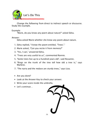 16
Change the following from direct to indirect speech or discourse.
Study the example.
Example:
“Marie, do you know any poem about nature?’ asked Edna.
Answer:
Edna asked Marie whether she knew any poem about nature.
1. Edna replied, “I know the poem entitled, ‘Trees’.”
2. Marie asked, “Can you recite it from memory?”
3. “Yes, I can,” answered Edna.
4. “Trees are very useful to us”, commented Ronnie.
5. “Some trees live up to a hundred years old”, said Roxanne.
6. “Rings on the trunk of the tree tell how old a tree is,” says
Marlene.
7. “The narra and the molave are sturdy trees,” says Liza.
• Are you done?
• Look at the Answer Key to check your answer.
• Write your score inside the umbrella.
• Let’s continue…
Let’s Do This
 