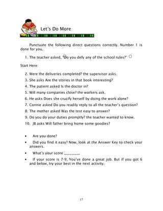 17
Punctuate the following direct questions correctly. Number 1 is
done for you.
1. The teacher asked, “Do you defy any of the school rules?”
Start Here:
2. Were the deliveries completed? the supervisor asks.
3. She asks Are the stories in that book interesting?
4. The patient asked Is the doctor in?
5. Will many companies close? the workers ask.
6. He asks Does she crucify herself by doing the work alone?
7. Connie asked Do you readily reply to all the teacher’s question?
8. The mother asked Was the test easy to answer?
9. Do you do your duties promptly? the teacher wanted to know.
10. JB asks Will father bring home some goodies?
• Are you done?
• Did you find it easy? Now, look at the Answer Key to check your
answers.
• What’s your score _________
• If your score is 7-9, You’ve done a great job. But if you got 6
and below, try your best in the next activity.
Let’s Do More
 
