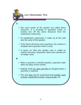 18
A.
The exact words of the speaker are called direct
discourse. It is enclosed in quotation marks. A
comma sets off the direct discourse from the
explanatory expression.
An explanatory expression is made up of the verb
and the name of the speaker.
If the direct discourse asks questions, the comma is
dropped and a question mark is used.
A report on what the speaker says is called an
indirect discourse. Quotation marks and commas are
no longer used.
B.
When a question is directly quoted, a question mark
takes the place of the comma.
Helping verbs do, does and did are dropped when a
question is reported.
The verb asks may be substituted with wonder, want
to know, would like to know, long to know, etc.
Let’s Remember This
 