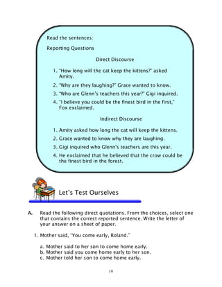 19
Read the sentences:
Reporting Questions
Direct Discourse
1. “How long will the cat keep the kittens?” asked
Amity.
2. “Why are they laughing?” Grace wanted to know.
3. “Who are Glenn’s teachers this year?” Gigi inquired.
4. “I believe you could be the finest bird in the first,”
Fox exclaimed.
Indirect Discourse
1. Amity asked how long the cat will keep the kittens.
2. Grace wanted to know why they are laughing.
3. Gigi inquired who Glenn’s teachers are this year.
4. He exclaimed that he believed that the crow could be
the finest bird in the forest.
A. Read the following direct quotations. From the choices, select one
that contains the correct reported sentence. Write the letter of
your answer on a sheet of paper.
1. Mother said, “You come early, Roland.”
a. Mother said to her son to come home early.
b. Mother said you come home early to her son.
c. Mother told her son to come home early.
Let’s Test Ourselves
 